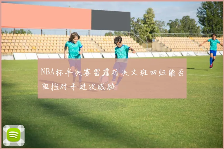 NBA杯半决赛雷霆对决文班回归能否阻挡对手进攻威胁