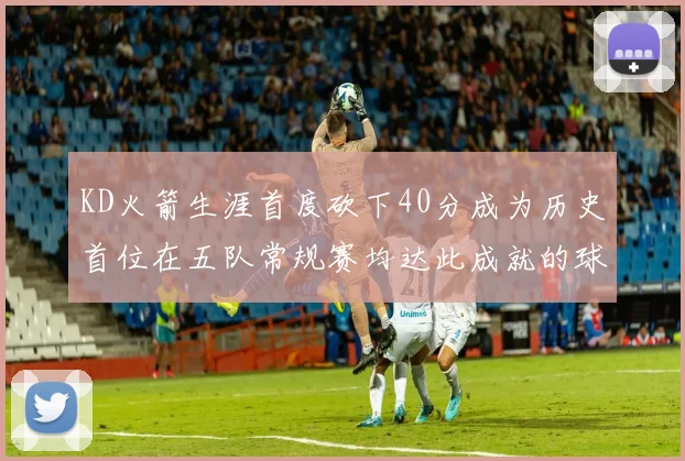 KD火箭生涯首度砍下40分成为历史首位在五队常规赛均达此成就的球员