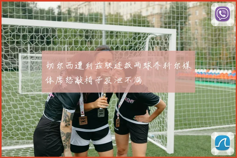 切尔西遭利兹联连扳两球乔科尔媒体席怒敲椅子发泄不满