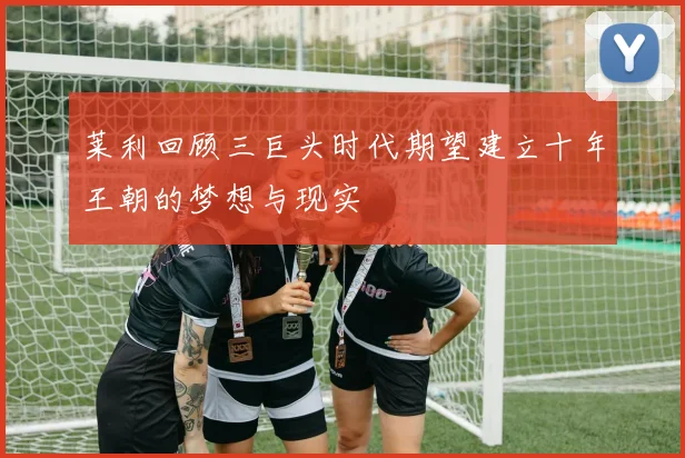 莱利回顾三巨头时代期望建立十年王朝的梦想与现实