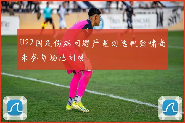 U22国足伤病问题严重刘浩帆彭啸尚未参与场地训练