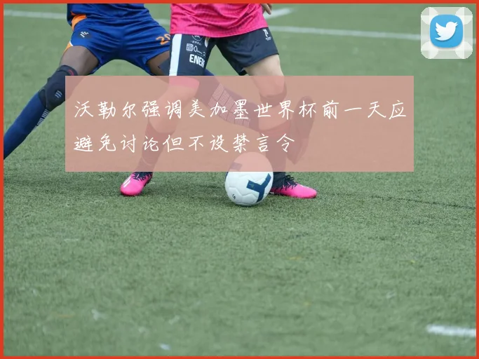 沃勒尔强调美加墨世界杯前一天应避免讨论但不设禁言令
