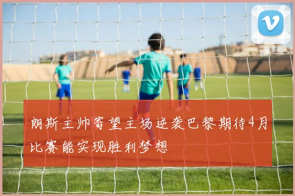 朗斯主帅寄望主场逆袭巴黎期待4月比赛能实现胜利梦想