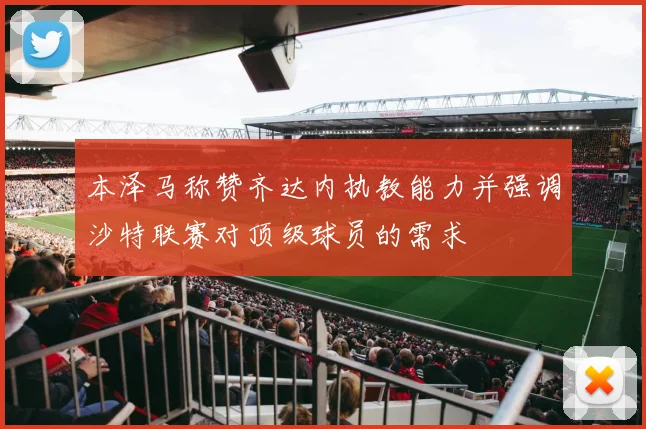 本泽马称赞齐达内执教能力并强调沙特联赛对顶级球员的需求