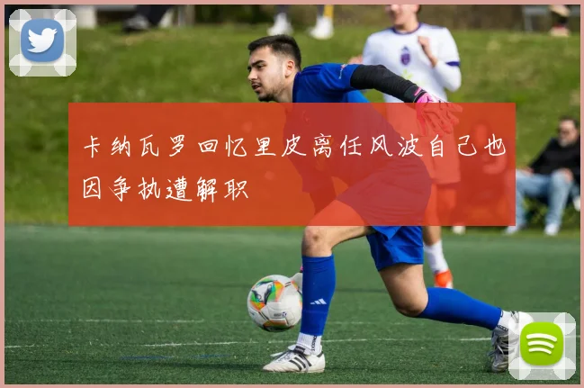 卡纳瓦罗回忆里皮离任风波自己也因争执遭解职