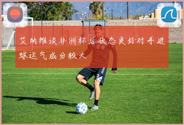 艾纳维谈非洲杯后状态良好对手进球运气成分较大