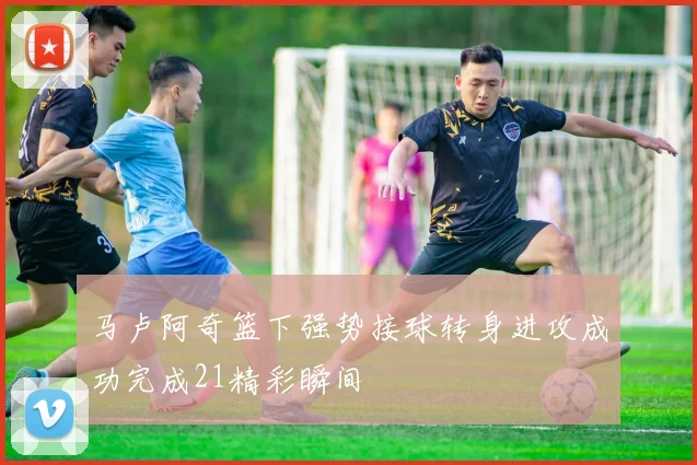 马卢阿奇篮下强势接球转身进攻成功完成21精彩瞬间