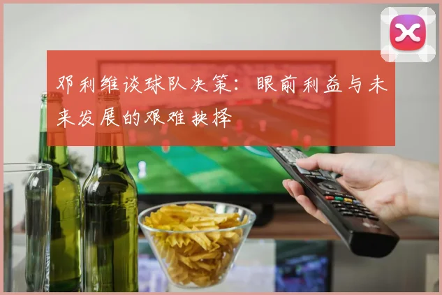 邓利维谈球队决策：眼前利益与未来发展的艰难抉择