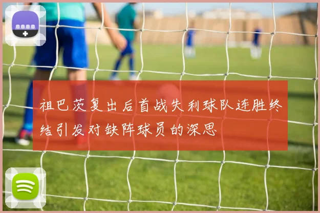 祖巴茨复出后首战失利球队连胜终结引发对缺阵球员的深思
