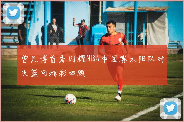 曾凡博首秀闪耀NBA中国赛太阳队对决篮网精彩回顾