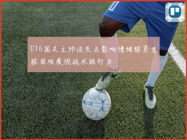 U16国足主帅谈失点影响情绪球员克服困难展现战术执行力