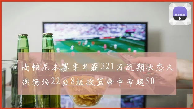 尚帕尼本赛季年薪321万近期状态火热场均22分8板投篮命中率超50