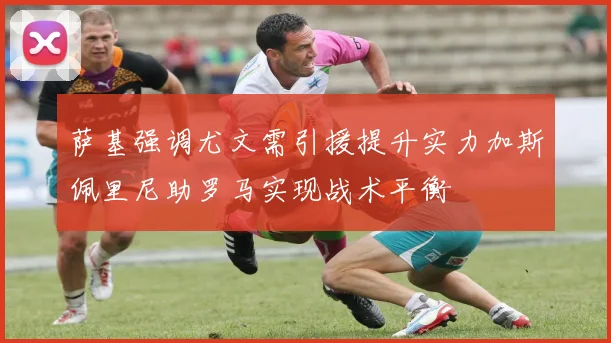 萨基强调尤文需引援提升实力加斯佩里尼助罗马实现战术平衡