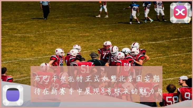 布巴卡尔孔特正式加盟北京国安期待在新赛季中展现8号球衣的魅力与实力