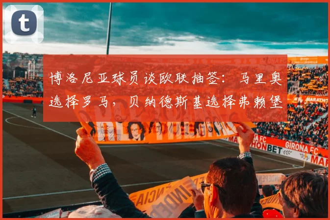 博洛尼亚球员谈欧联抽签：马里奥选择罗马，贝纳德斯基选择弗赖堡